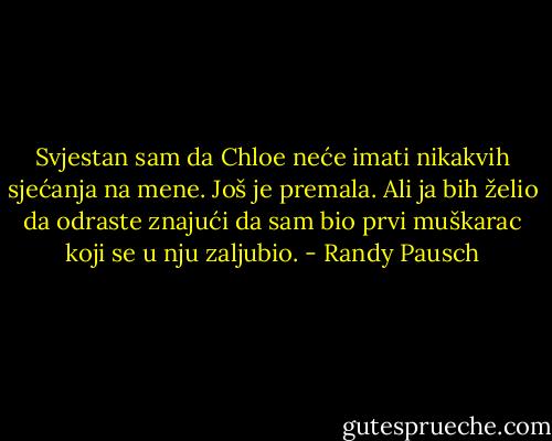 Svjestan sam da Chloe neće imati nikakvih sjećanja na mene. Još je premala. Ali ja bih želio da odraste znajući da sam bio prvi muškarac koji se u nju zaljubio. - Randy Pausch