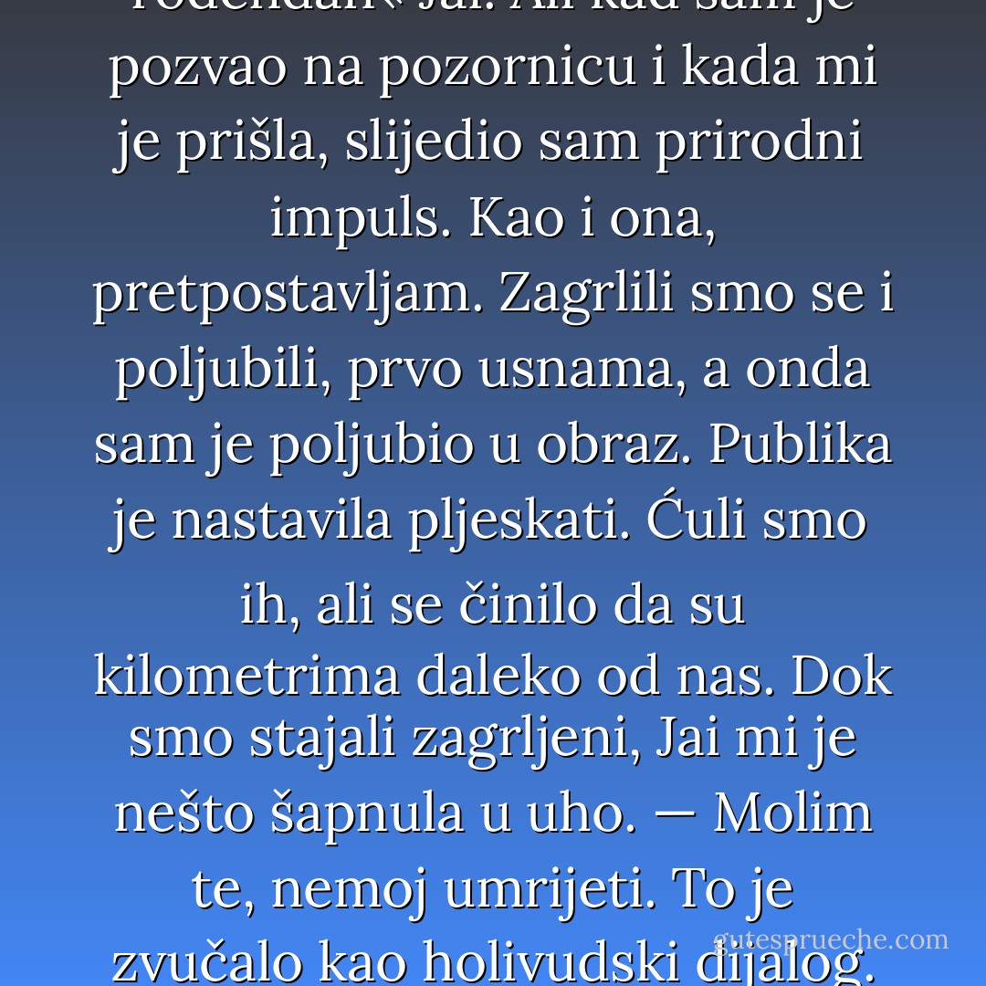 Doista nisam imao pojma što ću učiniti ili reći nakon što publika otpjeva »Sretan rođendan« Jai. Ali kad sam je pozvao na pozornicu i kada mi je prišla, slijedio sam prirodni impuls. Kao i ona, pretpostavljam. Zagrlili smo se i poljubili, prvo usnama, a onda sam je poljubio u obraz. Publika je nastavila pljeskati. Ćuli smo ih, ali se činilo da su kilometrima daleko od nas.<br />Dok smo stajali zagrljeni, Jai mi je nešto šapnula u uho.<br />— Molim te, nemoj umrijeti.<br />To je zvučalo kao holivudski dijalog. Ali rekla je upravo to. Ja sam je još čvršće zagrlio. - Randy Pausch
