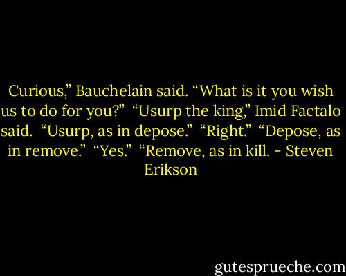 Curious,” Bauchelain said. “What is it you wish us to do for you?”<br /><br />“Usurp the king,” Imid Factalo said.<br /><br />“Usurp, as in depose.”<br /><br />“Right.”<br /><br />“Depose, as in remove.”<br /><br />“Yes.”<br /><br />“Remove, as in kill. - Steven Erikson