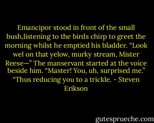 Emancipor stood in front of the small bush,listening to the birds chirp to greet the morning whilst he emptied his bladder.<br />“Look wel on that yelow, murky stream, Mister Reese—”<br />The manservant started at the voice beside him. “Master! You, uh, surprised me.”<br />“Thus reducing you to a trickle. - Steven Erikson