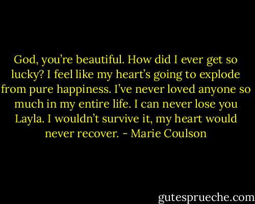 God, you’re beautiful. How did I ever get so lucky? I feel like my heart’s going to explode from pure happiness. I’ve never loved anyone so much in<br />my entire life. I can never lose you Layla. I wouldn’t survive it, my heart would never recover. - Marie Coulson