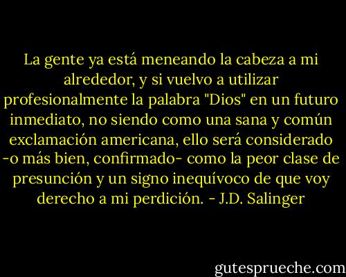 La gente ya está meneando la cabeza a mi alrededor, y si vuelvo a utilizar profesionalmente la palabra "Dios" en un futuro inmediato, no siendo como una sana y común exclamación americana, ello será considerado -o más bien, confirmado- como la peor clase de presunción y un signo inequívoco de que voy derecho a mi perdición. - J.D. Salinger