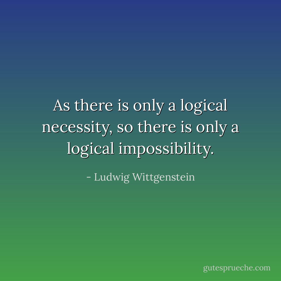 As there is only a logical necessity, so there is only a logical<br />impossibility. - Ludwig Wittgenstein