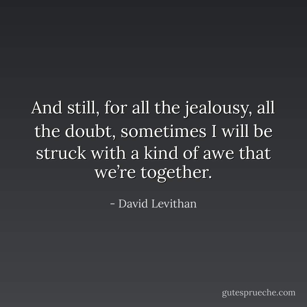 And still, for all the jealousy, all the doubt, sometimes I will<br />be struck with a kind of awe that we’re together. - David Levithan