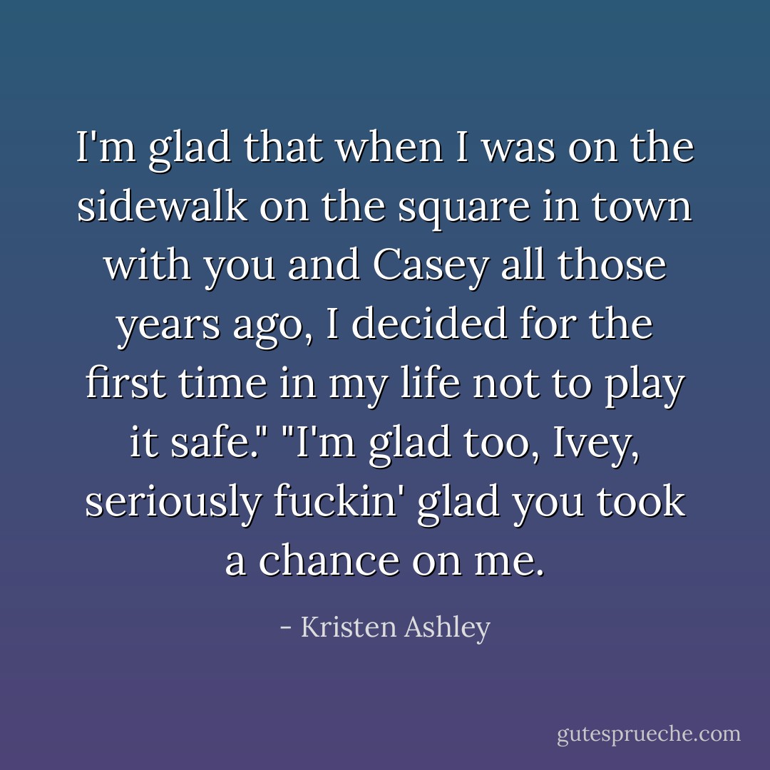 I'm glad that when I was on the sidewalk on the square in town with you and Casey all those years ago, I decided for the first time in my life not to play it safe."<br />"I'm glad too, Ivey, seriously fuckin' glad you took a chance on me. - Kristen Ashley