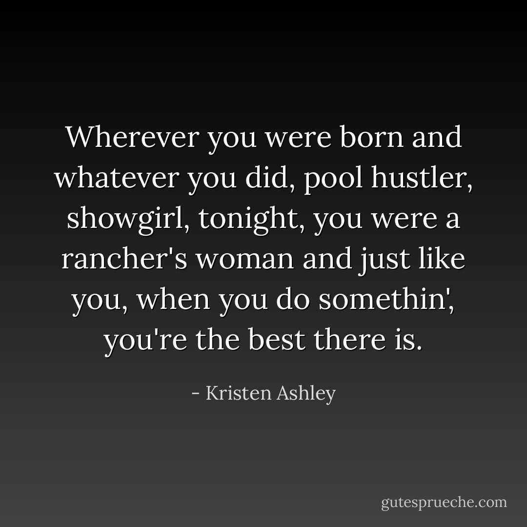 Wherever you were born and whatever you did, pool hustler, showgirl, tonight, you were a rancher's woman and just like you, when you do somethin', you're the best there is. - Kristen Ashley