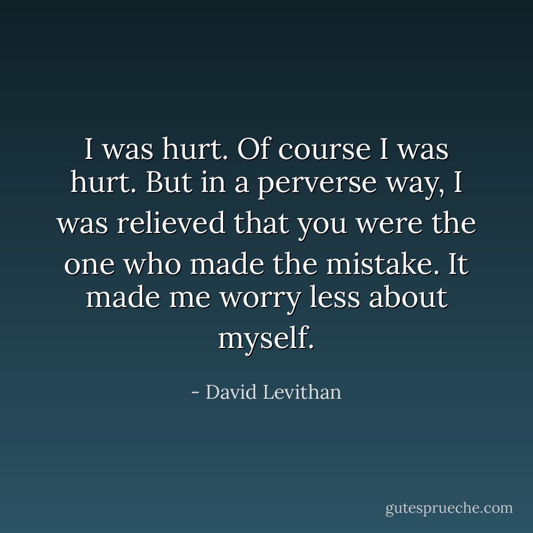 I was hurt. Of course I was hurt. But in a perverse way, I was<br />relieved that you were the one who made the mistake. It<br />made me worry less about myself. - David Levithan