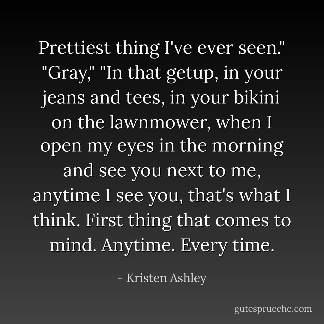 Prettiest thing I've ever seen."<br />"Gray,"<br />"In that getup, in your jeans and tees, in your bikini on the lawnmower, when I open my eyes in the morning and see you next to me, anytime I see you, that's what I think. First thing that comes to mind. Anytime. Every time. - Kristen Ashley
