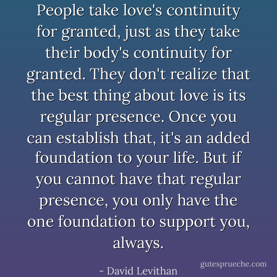 People take love's continuity for granted, just as they take their body's continuity for granted. They don't realize that the best thing about love is its regular presence. Once you can establish that, it's an added foundation to your life. But if you cannot have that regular presence, you only have the one foundation to support you, always. - David Levithan