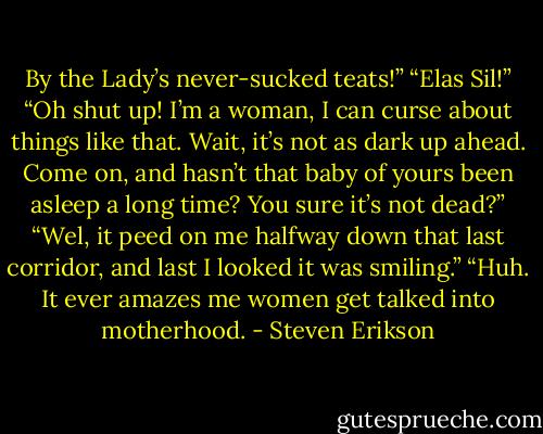 By the Lady’s never-sucked teats!”<br />“Elas Sil!”<br />“Oh shut up! I’m a woman, I can curse about things like that. Wait, it’s not as dark up ahead. Come on, and hasn’t that baby of yours been asleep a long time? You sure it’s not dead?”<br />“Wel, it peed on me halfway down that last corridor, and last I looked it was smiling.”<br />“Huh. It ever amazes me women get talked into motherhood. - Steven Erikson