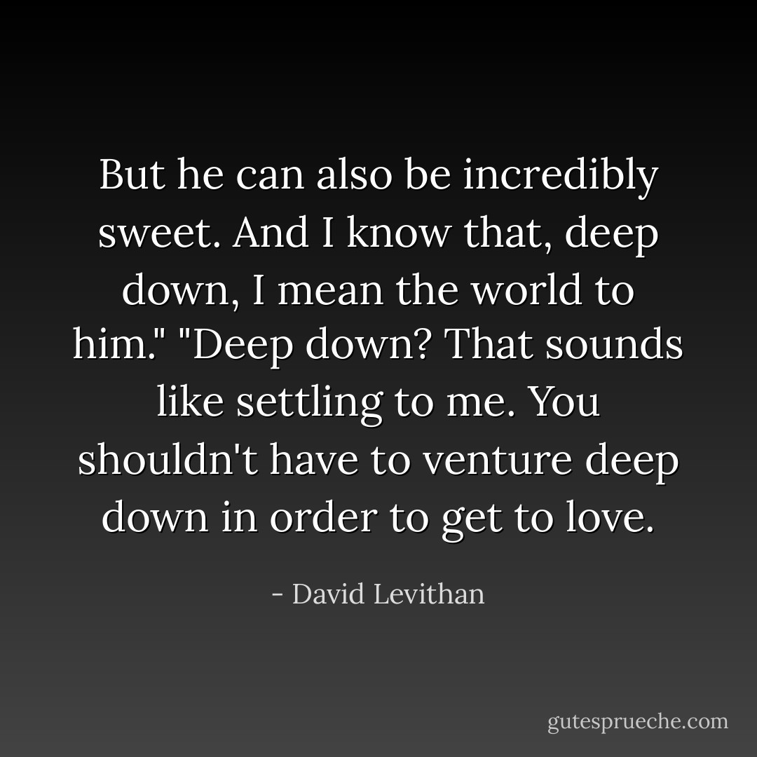 But he can also be incredibly sweet. And I know that, deep down, I mean the world to him." "Deep down? That sounds like settling to me. You shouldn't have to venture deep down in order to get to love. - David Levithan
