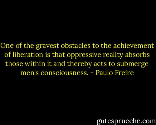 One of the gravest obstacles to the achievement of liberation is that oppressive reality absorbs those within it and thereby acts to submerge men's consciousness. - Paulo Freire