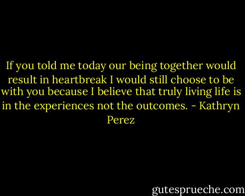 If you told me today our being together would result in heartbreak I would still choose to be with you because I believe that truly living life is in the experiences not the outcomes. - Kathryn Perez