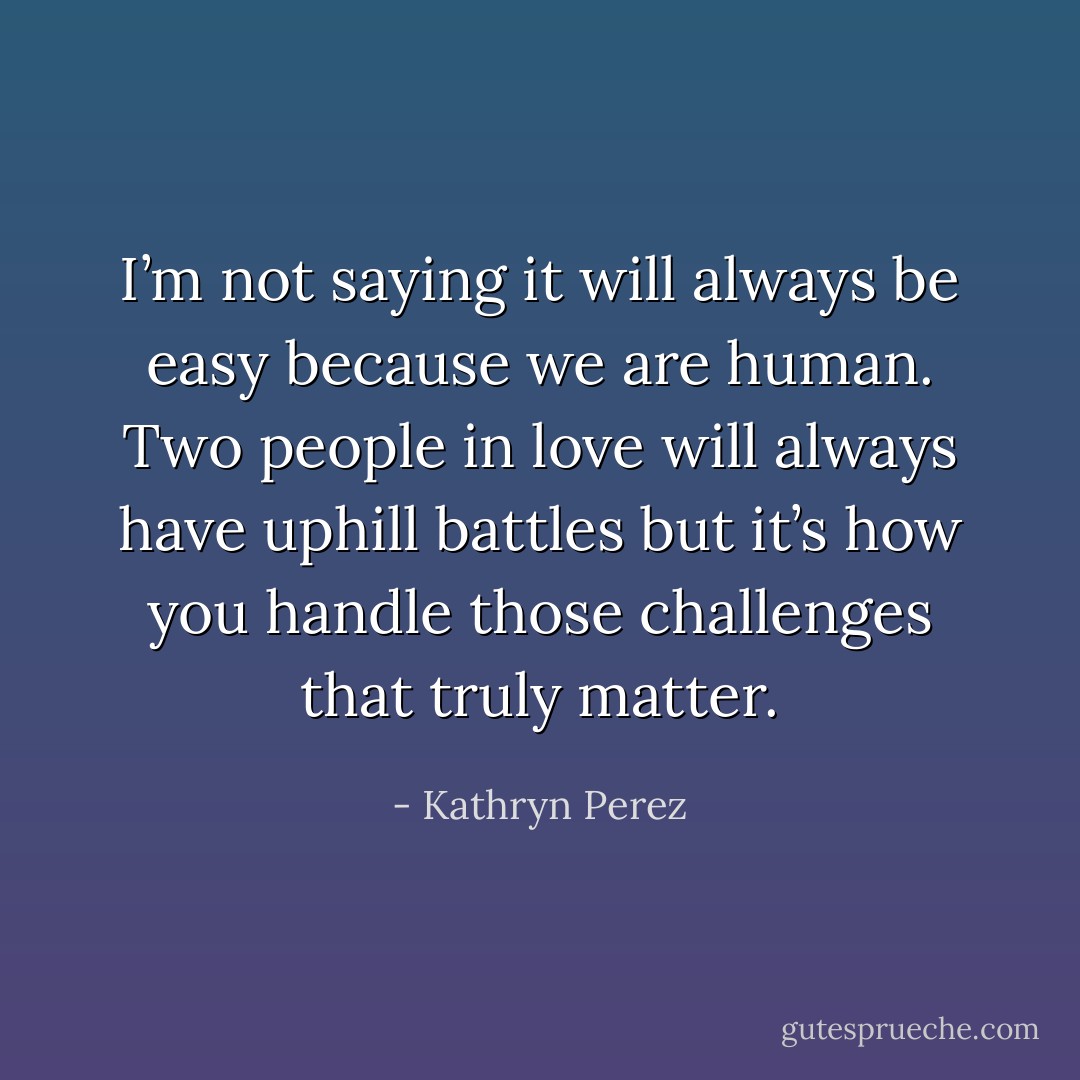 I’m not saying it will always be easy because we are human. Two people in love will always have uphill battles but it’s how you handle those challenges that truly matter. - Kathryn Perez