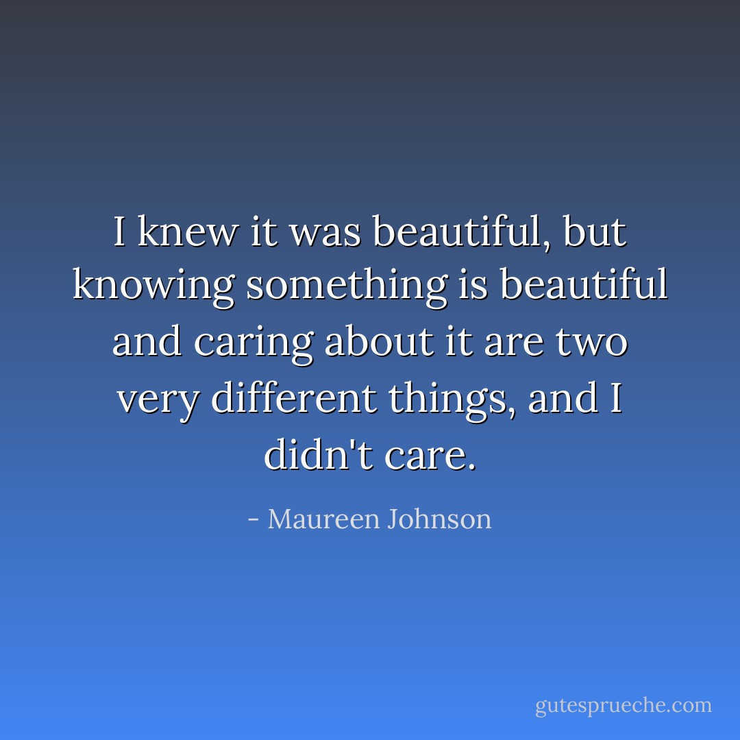 I knew it was beautiful, but knowing something is beautiful and caring about it are two very different things, and I didn't care. - Maureen Johnson