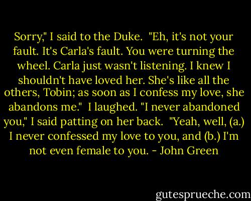 Sorry," I said to the Duke.<br /><br />"Eh, it's not your fault. It's Carla's fault. You were turning the wheel. Carla just wasn't listening. I knew I shouldn't have loved her. She's like all the others, Tobin; as soon as I confess my love, she abandons me."<br /><br />I laughed. "I never abandoned you," I said patting on her back.<br /><br />"Yeah, well, (a.) I never confessed my love to you, and (b.) I'm not even female to you. - John Green