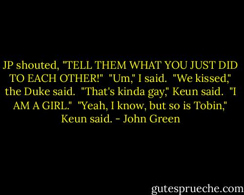 JP shouted, "TELL THEM WHAT YOU JUST DID TO EACH OTHER!"<br /><br />"Um," I said.<br /><br />"We kissed," the Duke said.<br /><br />"That's kinda gay," Keun said.<br /><br />"I AM A GIRL."<br /><br />"Yeah, I know, but so is Tobin," Keun said. - John Green