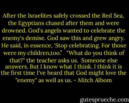 After the Israelites safely crossed the Red Sea, the Egyptians chased after them and were drowned. God's angels wanted to celebrate the enemy's demise.<br />God saw this and grew angry. He said, in essence, 'Stop celebrating. For those were my children,too.” <br /><br />"What do you think of that?" the teacher asks us.<br /><br />Someone else answers. But I know what I think. I think it is the first time I've heard that God might love the "enemy" as well as us. - Mitch Albom