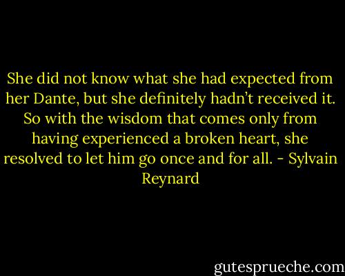 She did not know what she had expected from her Dante, but she definitely hadn’t received it. So with the wisdom that comes only from having experienced a broken heart, she resolved to let him go once and for all. - Sylvain Reynard