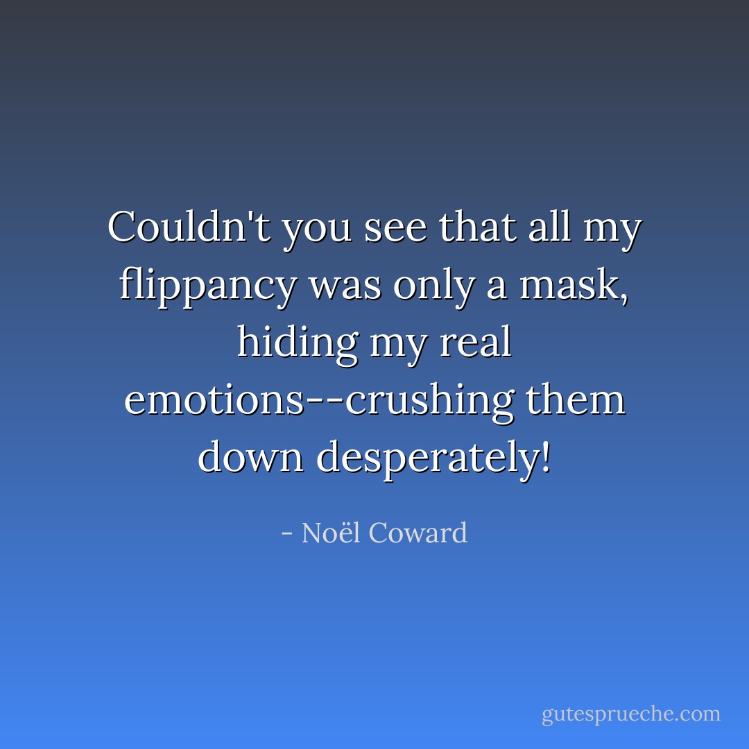 Couldn't you see that all my flippancy was only a mask, hiding my real emotions--crushing them down desperately! - Noël Coward