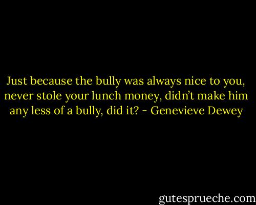 Just because the bully was always nice to you, never stole your lunch money, didn’t make him any less of a bully, did it? - Genevieve Dewey