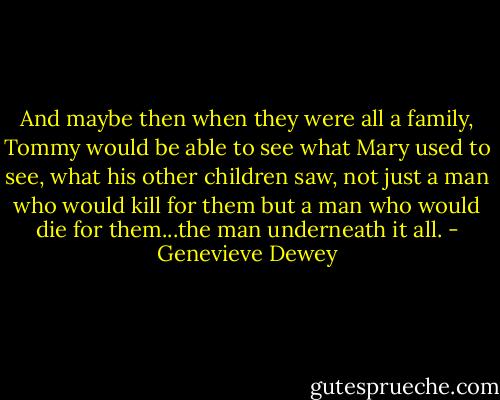And maybe then when they were all a family, Tommy would be able to see what Mary used to see, what his other children saw, not just a man who would kill for them but a man who would die for them...the man underneath it all. - Genevieve Dewey