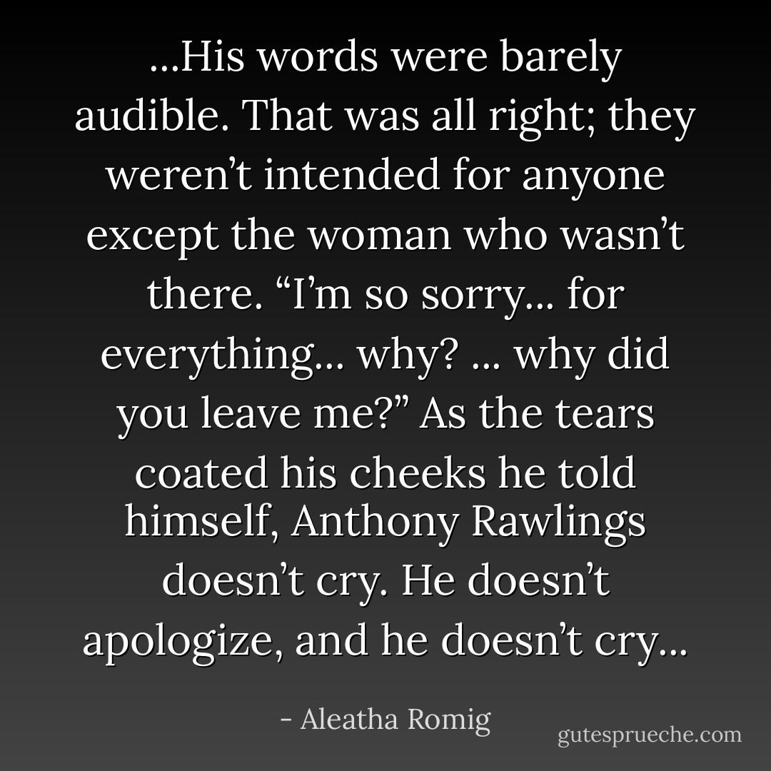 ...His words were barely audible. That was all right; they weren’t intended for anyone except the woman who wasn’t there. “I’m so sorry... for everything... why? ... why did you leave me?” As the tears coated his cheeks he told himself, Anthony Rawlings doesn’t cry. He doesn’t apologize, and he doesn’t cry... - Aleatha Romig