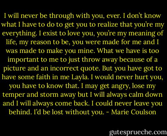 I will never be through with you, ever. I don’t know what I have to do to get you to realize that you’re my<br />everything. I exist to love you, you’re my meaning of life, my reason to be, you were made for me and I was made to make you mine. What we have<br />is too important to me to just throw away because of a picture and an incorrect quote. But you have got to have some faith in me Layla. I would<br />never hurt you, you have to know that. I may get angry, lose my temper and storm away but I will always calm down and I will always come back. I<br />could never leave you behind. I’d be lost without you. - Marie Coulson
