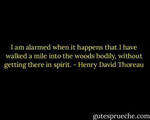 I am alarmed when it happens that I have walked a mile into the woods bodily, without getting there in spirit. - Henry David Thoreau