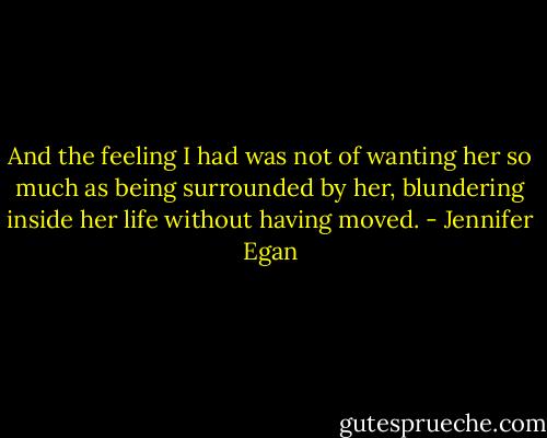 And the feeling I had was not of wanting her so much as being surrounded by her, blundering inside her life without having moved. - Jennifer Egan