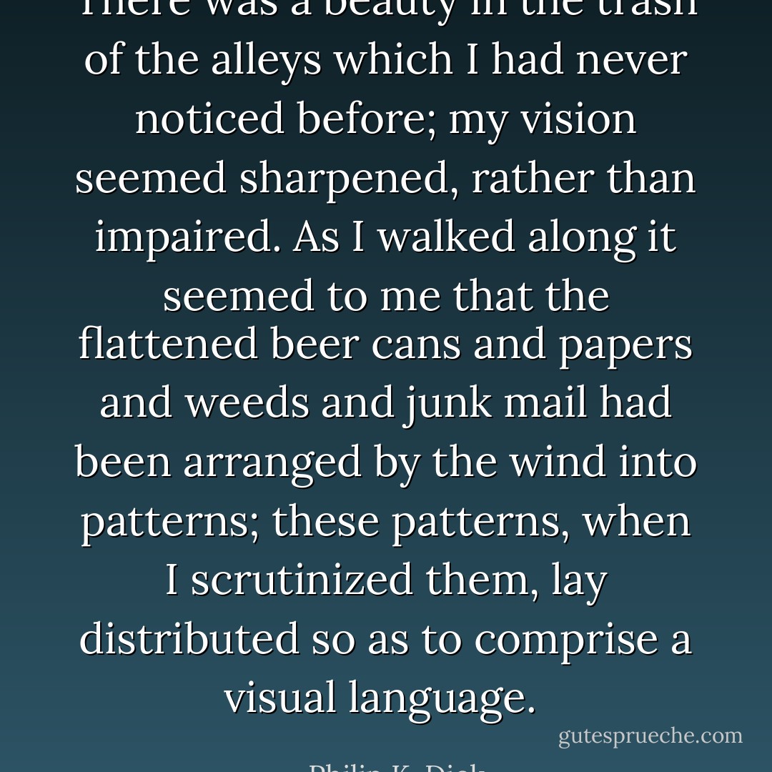 There was a beauty in the trash of the alleys which I had never noticed before; my vision seemed sharpened, rather than impaired. As I walked along it seemed to me that the flattened beer cans and papers and weeds and junk mail had been arranged by the wind into patterns; these patterns, when I scrutinized them, lay distributed so as to comprise a visual language.  - Philip K. Dick