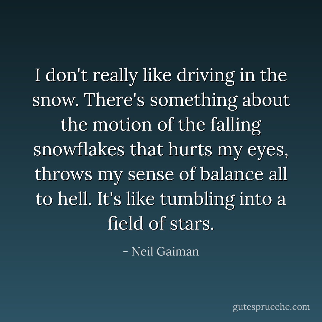 I don't really like driving in the snow. There's something about the motion of the falling snowflakes that hurts my eyes, throws my sense of balance all to hell. It's like tumbling into a field of stars. - Neil Gaiman
