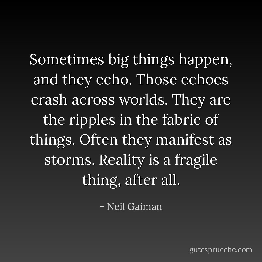 Sometimes big things happen, and they echo. Those echoes crash across worlds. They are the ripples in the fabric of things. Often they manifest as storms. Reality is a fragile thing, after all. - Neil Gaiman