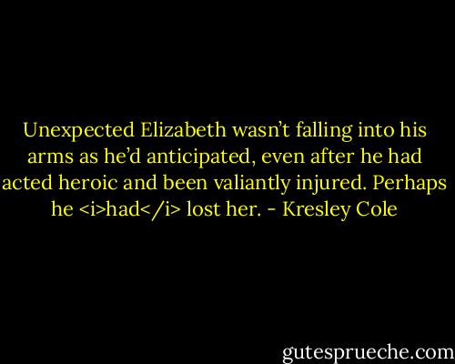 Unexpected Elizabeth wasn’t falling into his arms as he’d anticipated, even after he had acted heroic and been valiantly injured. Perhaps he <i>had</i> lost her. - Kresley Cole