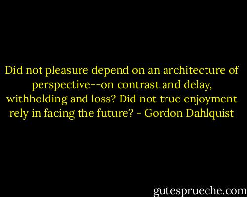 Did not pleasure depend on an architecture of perspective--on contrast and delay, withholding and loss? Did not true enjoyment rely in facing the future? - Gordon Dahlquist