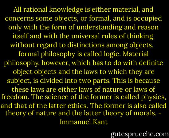 All rational knowledge is either material, and concerns some objects, or formal, and is occupied only with the form of understanding and reason itself and with the universal rules of thinking, without regard to distinctions among objects. <br /><br />formal philosophy is called logic. Material philosophy, however, which has to do with definite object objects and the laws to which they are subject, is divided into two parts. This is because these laws are either laws of nature or laws of freedom. The science of the former is called physics, and that of the latter ethics. The former is also called theory of nature and the latter theory of morals. - Immanuel Kant