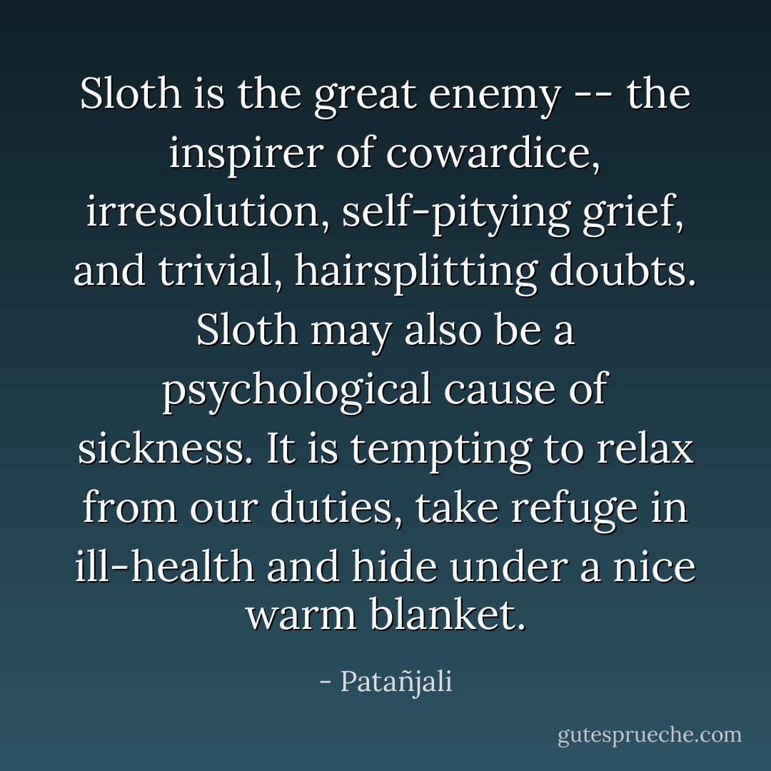 Sloth is the great enemy -- the inspirer of cowardice, irresolution, self-pitying grief, and trivial, hairsplitting doubts. Sloth may also be a psychological cause of sickness. It is tempting to relax from our duties, take refuge in ill-health and hide under a nice warm blanket. - Patañjali