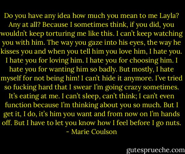 Do you have any idea how much you mean to me Layla? Any at all? Because I<br />sometimes think, if you did, you wouldn’t keep torturing me like this. I can’t keep watching you with him. The way you gaze into his eyes, the way he<br />kisses you and when you tell him you love him, I hate you. I hate you for loving him. I hate you for choosing him. I hate you for wanting him so badly.<br />But mostly, I hate myself for not being him! I can’t hide it anymore. I’ve tried so fucking hard that I swear I’m going crazy sometimes. It’s eating at me.<br />I can’t sleep, can’t think; I can’t even function because I’m thinking about you so much. But I get it, I do, it’s him you want and from now on I’m hands<br />off. But I have to let you know how I feel before I go nuts. - Marie Coulson