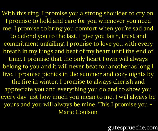 With this ring, I promise you a strong shoulder to cry on. I promise to hold and care for you whenever you need me. I promise to bring you comfort when you’re sad and to defend you to the last. I give you faith, trust and commitment unfailing. I promise to love you with every breath in my lungs and beat of my heart until the end of time. I promise that the only heart I own will always belong to you and it will never beat for another as long I live. I promise picnics in the summer and cozy nights by the fire in winter. I promise to always cherish and appreciate you and everything you do and to show you every day just how much you mean to me. I will always be yours and you will always be mine. This I promise you - Marie Coulson