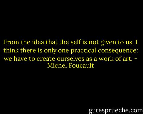 From the idea that the self is not given to us, I think there is only one practical consequence: we have to create ourselves as a work of art. - Michel Foucault