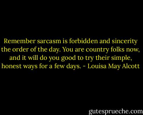 Remember sarcasm is forbidden and sincerity the order of the day. You are country folks now, and it will do you good to try their simple, honest ways for a few days. - Louisa May Alcott