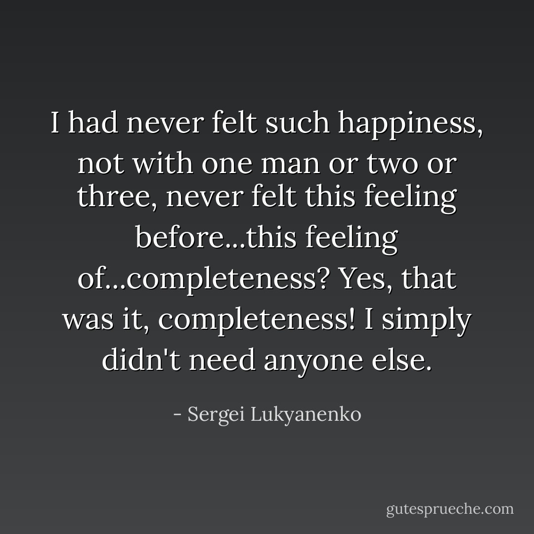 I had never felt such happiness, not with one man or two or three, never felt this feeling before...this feeling of...completeness? Yes, that was it, completeness! I simply didn't need anyone else. - Sergei Lukyanenko