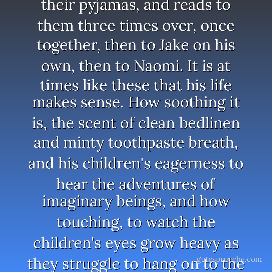 That evening he plays with the children, cleans the hamster's cage with them, gets them into their pyjamas, and reads to them three times over, once together, then to Jake on his own, then to Naomi. It is at times like these that his life makes sense. How soothing it is, the scent of clean bedlinen and minty toothpaste breath, and his children's eagerness to hear the adventures of imaginary beings, and how touching, to watch the children's eyes grow heavy as they struggle to hang on to the priceless last minutes of their day, and finally fail. - Ian McEwan