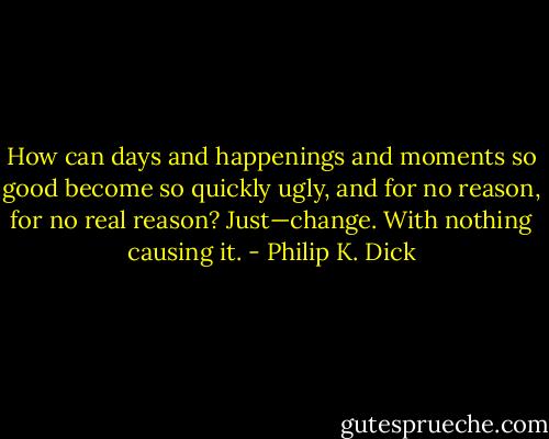 How can days and happenings and moments so good become so quickly ugly, and for no reason, for no real reason? Just—change. With nothing causing it. - Philip K. Dick