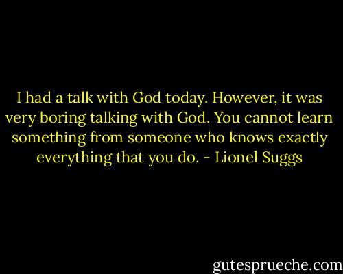 I had a talk with God today. However, it was very boring talking with God. You cannot learn something from someone who knows exactly everything that you do. - Lionel Suggs