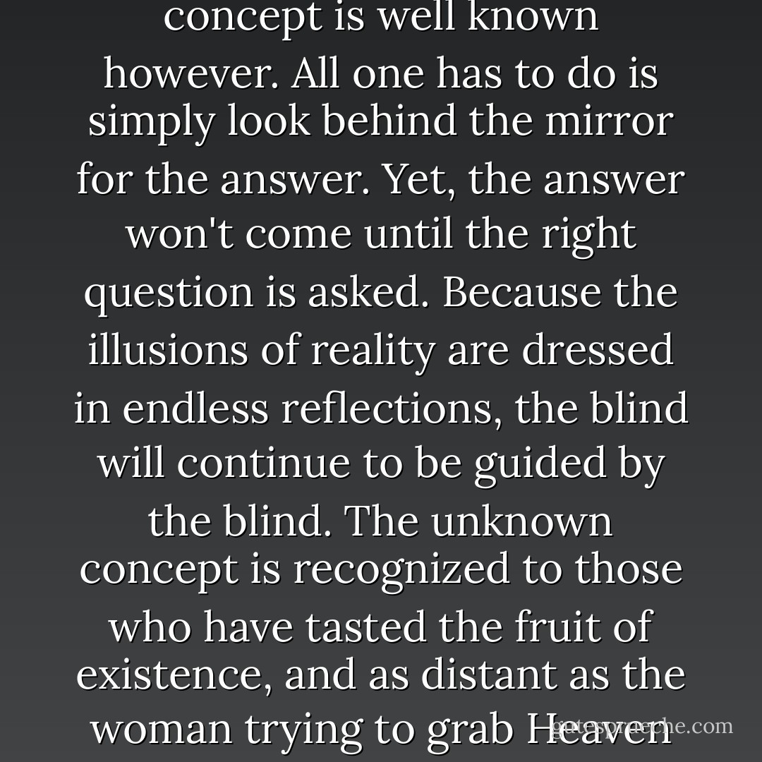 At the fruit of existence, there is a single concept of anonymity. This unknown concept is well known however. All one has to do is simply look behind the mirror for the answer. Yet, the answer won't come until the right question is asked. Because the illusions of reality are dressed in endless reflections, the blind will continue to be guided by the blind. The unknown concept is recognized to those who have tasted the fruit of existence, and as distant as the woman trying to grab Heaven from the reflection of an empty pond. - Lionel Suggs
