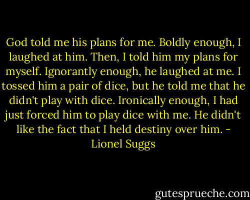 God told me his plans for me. Boldly enough, I laughed at him. Then, I told him my plans for myself. Ignorantly enough, he laughed at me. I tossed him a pair of dice, but he told me that he didn't play with dice. Ironically enough, I had just forced him to play dice with me. He didn't like the fact that I held destiny over him. - Lionel Suggs
