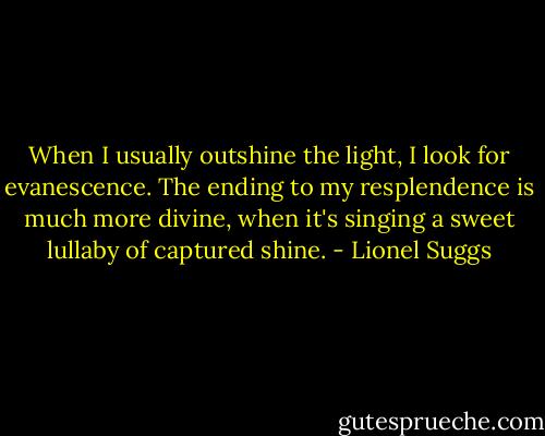 When I usually outshine the light, I look for evanescence. The ending to my resplendence is much more divine, when it's singing a sweet lullaby of captured shine. - Lionel Suggs