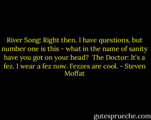 River Song: Right then. I have questions, but number one is this - what in the name of sanity have you got on your head? <br />The Doctor: It's a fez. I wear a fez now. Fezzes are cool. - Steven Moffat