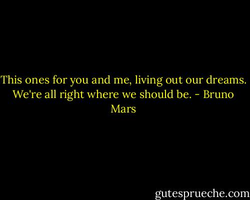 This ones for you and me, living out our dreams. We're all right where we should be. - Bruno Mars